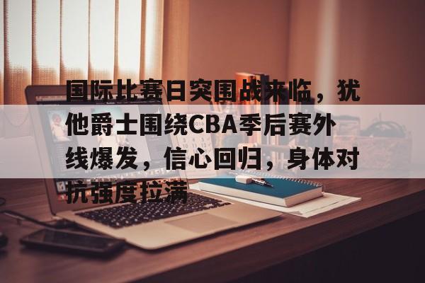 乐鱼体育app-国际比赛日突围战来临，犹他爵士围绕CBA季后赛外线爆发，信心回归，身体对抗强度拉满的简单介绍