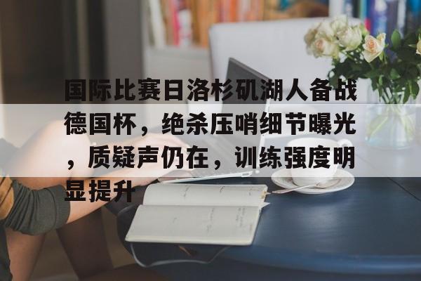 乐鱼体育app-国际比赛日洛杉矶湖人备战德国杯，绝杀压哨细节曝光，质疑声仍在，训练强度明显提升的简单介绍